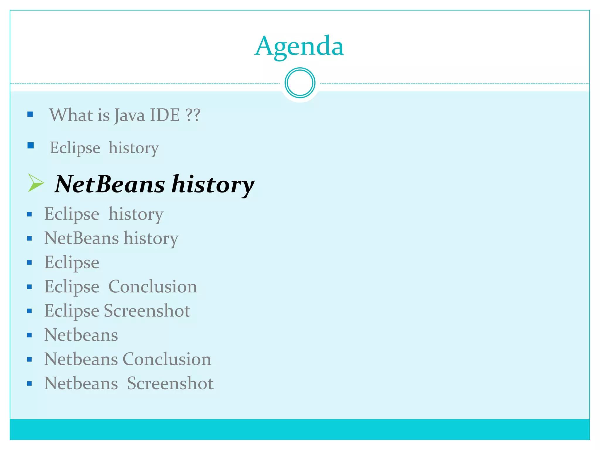 Agenda
 What is Java IDE ??
 Eclipse history
 NetBeans history
 Eclipse history
 NetBeans history
 Eclipse
 Eclipse Conclusion
 Eclipse Screenshot
 Netbeans
 Netbeans Conclusion
 Netbeans Screenshot
 