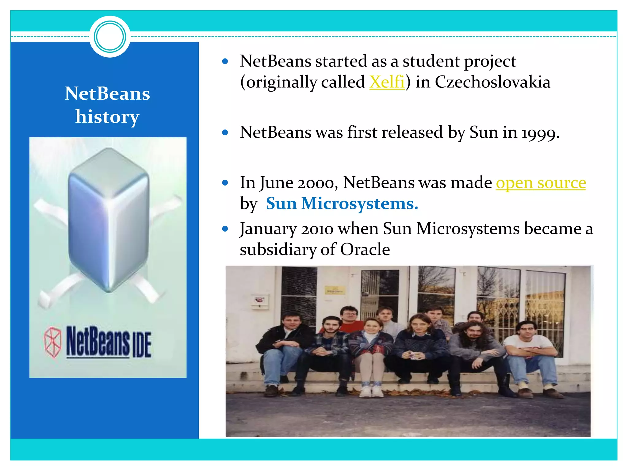 NetBeans
history
 NetBeans started as a student project
(originally called Xelfi) in Czechoslovakia
 NetBeans was first released by Sun in 1999.
 In June 2000, NetBeans was made open source
by Sun Microsystems.
 January 2010 when Sun Microsystems became a
subsidiary of Oracle
 