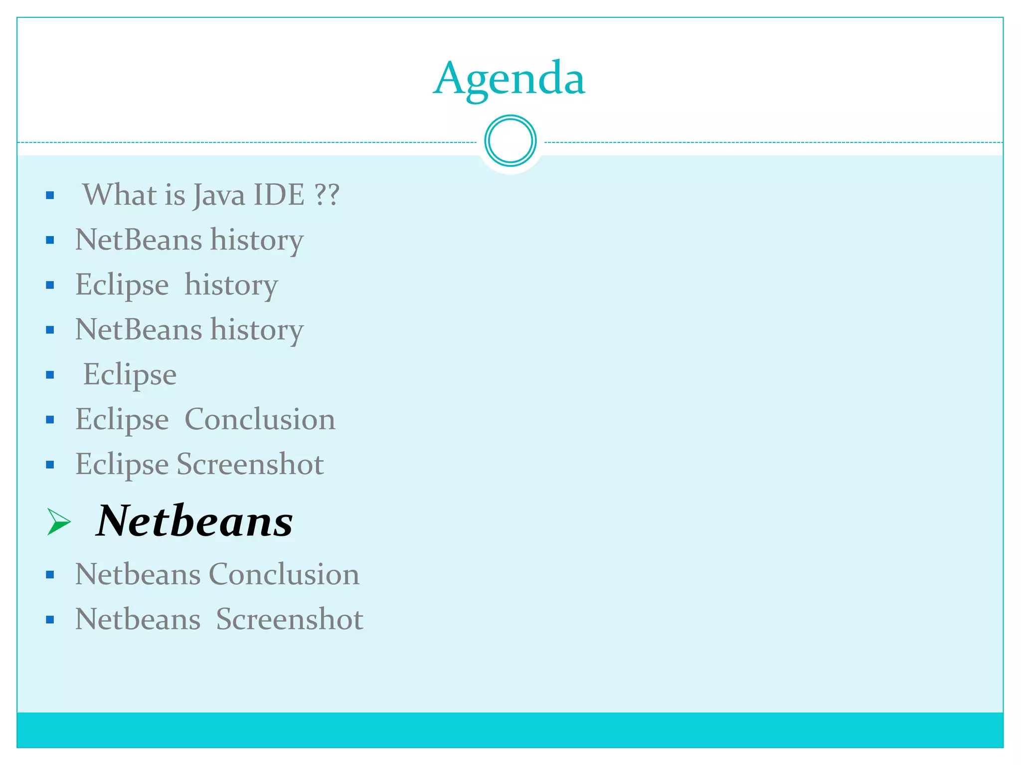 Agenda
 What is Java IDE ??
 NetBeans history
 Eclipse history
 NetBeans history
 Eclipse
 Eclipse Conclusion
 Eclipse Screenshot
 Netbeans
 Netbeans Conclusion
 Netbeans Screenshot
 