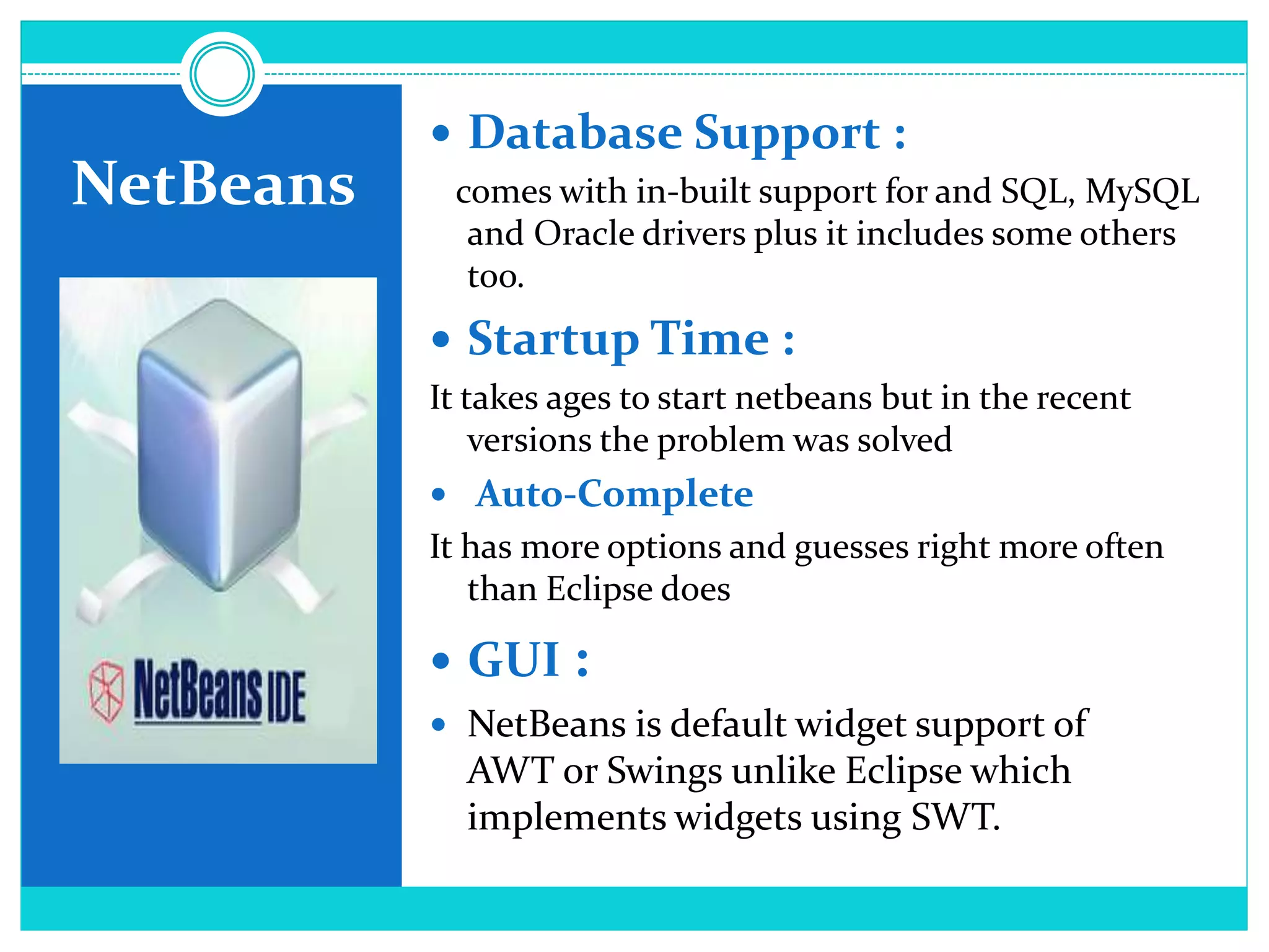NetBeans
 Database Support :
comes with in-built support for and SQL, MySQL
and Oracle drivers plus it includes some others
too.
 Startup Time :
It takes ages to start netbeans but in the recent
versions the problem was solved
 Auto-Complete
It has more options and guesses right more often
than Eclipse does
 GUI :
 NetBeans is default widget support of
AWT or Swings unlike Eclipse which
implements widgets using SWT.
 