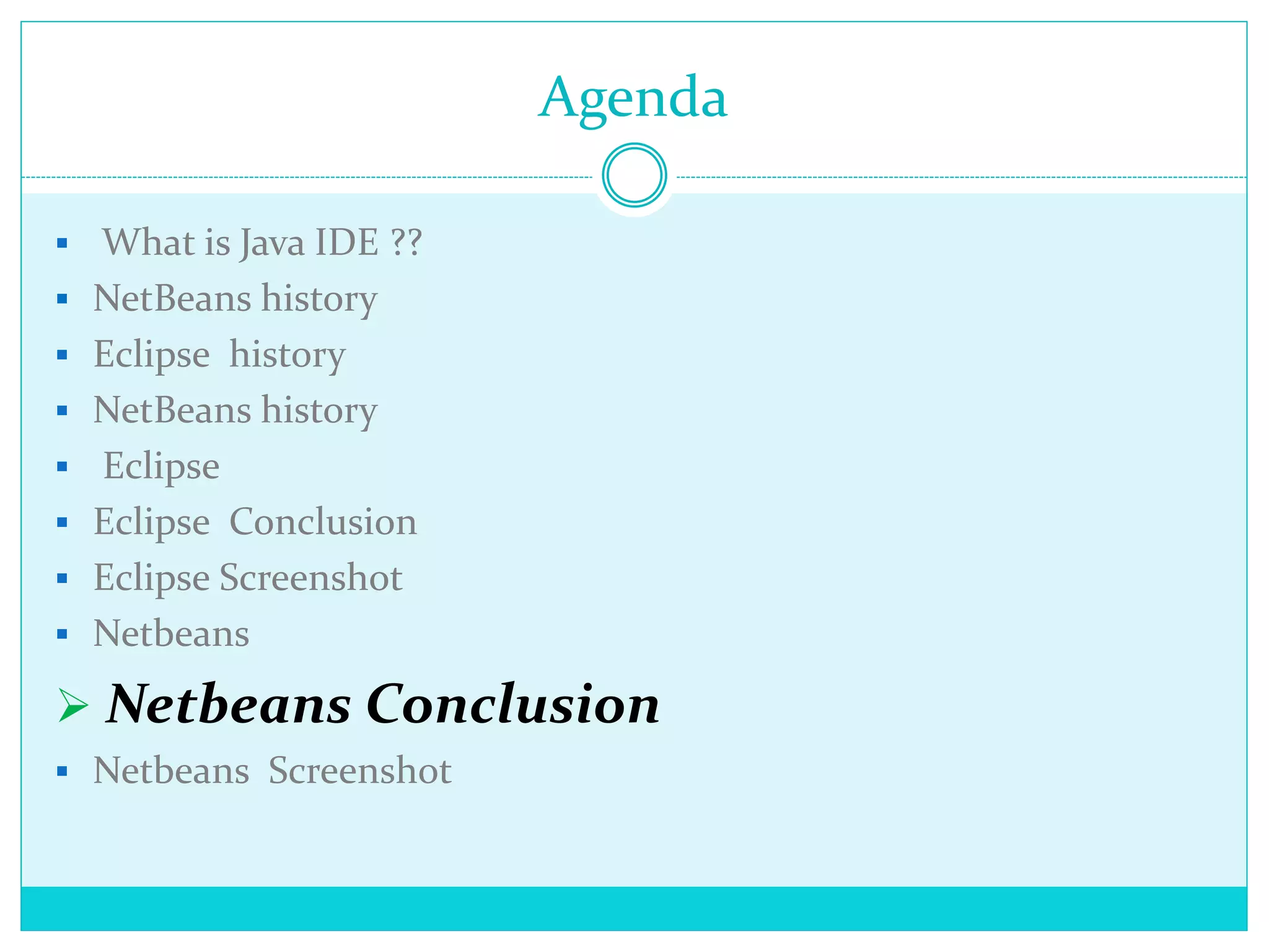 Agenda
 What is Java IDE ??
 NetBeans history
 Eclipse history
 NetBeans history
 Eclipse
 Eclipse Conclusion
 Eclipse Screenshot
 Netbeans
 Netbeans Conclusion
 Netbeans Screenshot
 