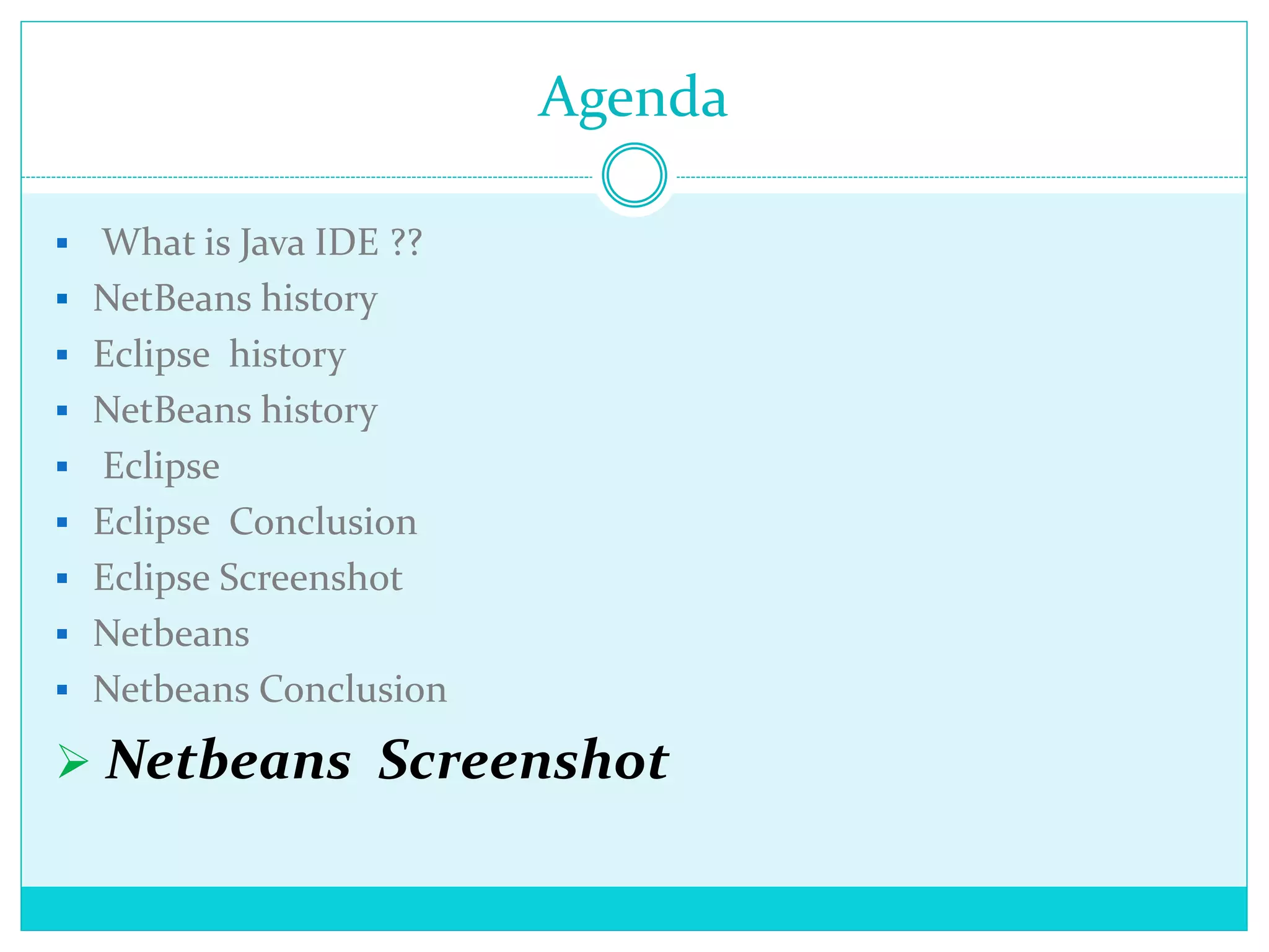 Agenda
 What is Java IDE ??
 NetBeans history
 Eclipse history
 NetBeans history
 Eclipse
 Eclipse Conclusion
 Eclipse Screenshot
 Netbeans
 Netbeans Conclusion
 Netbeans Screenshot
 