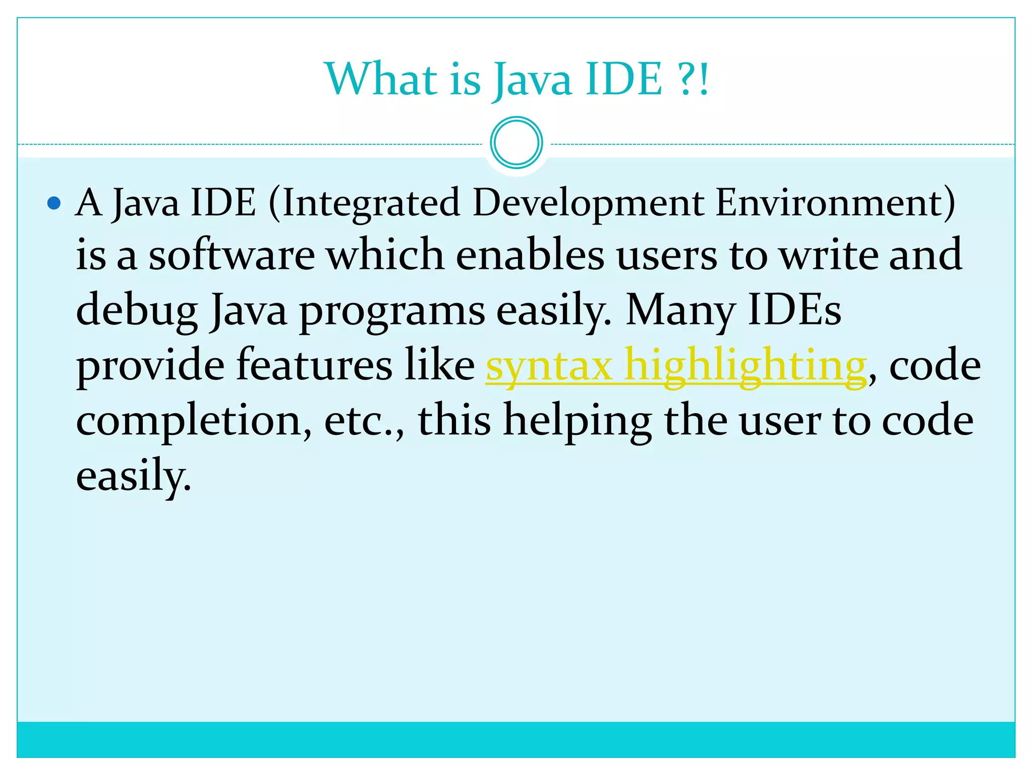 What is Java IDE ?!
 A Java IDE (Integrated Development Environment)
is a software which enables users to write and
debug Java programs easily. Many IDEs
provide features like syntax highlighting, code
completion, etc., this helping the user to code
easily.
 
