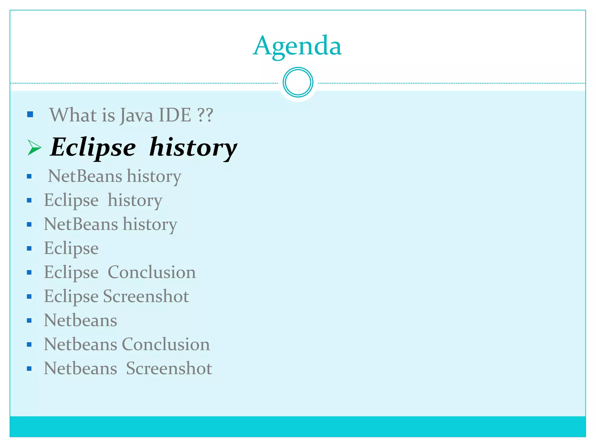 Agenda
 What is Java IDE ??
 Eclipse history
 NetBeans history
 Eclipse history
 NetBeans history
 Eclipse
 Eclipse Conclusion
 Eclipse Screenshot
 Netbeans
 Netbeans Conclusion
 Netbeans Screenshot
 