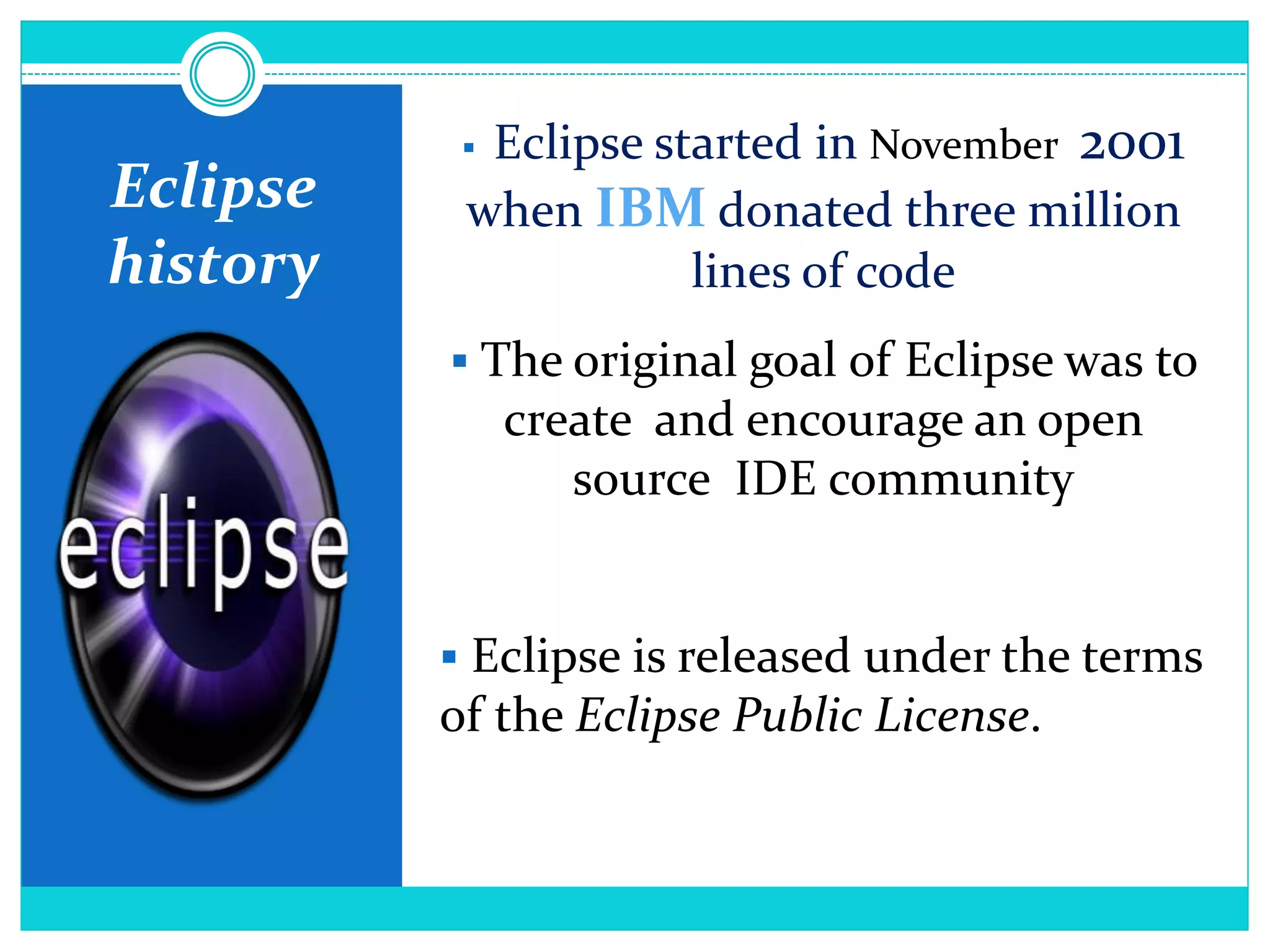 Eclipse
history
 Eclipse started in November 2001
when IBM donated three million
lines of code
 The original goal of Eclipse was to
create and encourage an open
source IDE community
 Eclipse is released under the terms
of the Eclipse Public License.
 