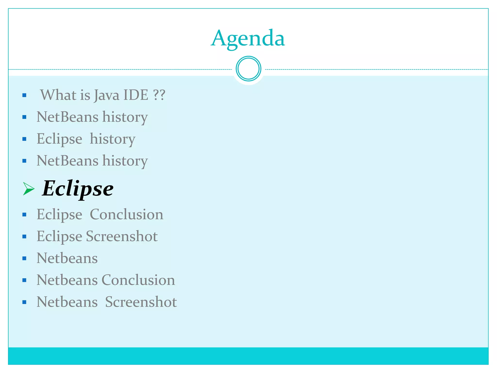 Agenda
 What is Java IDE ??
 NetBeans history
 Eclipse history
 NetBeans history
 Eclipse
 Eclipse Conclusion
 Eclipse Screenshot
 Netbeans
 Netbeans Conclusion
 Netbeans Screenshot
 