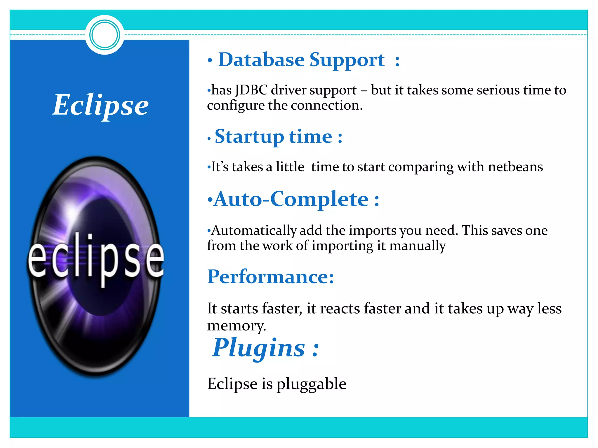Eclipse
• Database Support :
•has JDBC driver support – but it takes some serious time to
configure the connection.
• Startup time :
•It’s takes a little time to start comparing with netbeans
•Auto-Complete :
•Automatically add the imports you need. This saves one
from the work of importing it manually
Performance:
It starts faster, it reacts faster and it takes up way less
memory.
Plugins :
Eclipse is pluggable
 