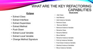 WHAT ARE THE KEY REFACTORING
CAPABILITIES
Eclipse
• Extract Class
• Extract Interface
• Extract Superclass
• Extract Method
• Push Down
• Extract Local Variable
• Extract Local Variable
• Change Method Signature
Visual works
• Add Class
• Add Method
• Add Instance Variable
• Remove Class
• Remove Method
• Remove Instance Variable
• Rename Class
• Rename Method
• Move Method
• Rename Instance Variable
• Pull Up Instance Variable
• Push Down Instance Variable
• Abstract Instance Variables
• Move Instance Variable
 