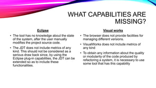 WHAT CAPABILITIES ARE
MISSING?
Eclipse
• The tool has no knowledge about the state
of the system, after the user manually
modifies the project source code.
• The JDT does not include metrics of any
kind. This should not be considered as a
serious draw back since, by using the
Eclipse plug-in capabilities, the JDT can be
extended so as to include these
functionalities.
Visual works
• The browser does not provide facilities for
managing different versions.
• VisualWorks does not include metrics of
any kind
• To obtain any information about the quality
or modularity of the code produced by
refactoring a system, it is necessary to use
some tool that has this capability
 