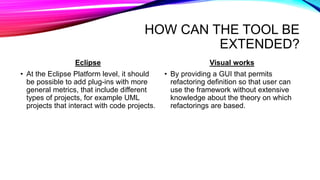 HOW CAN THE TOOL BE
EXTENDED?
Eclipse
• At the Eclipse Platform level, it should
be possible to add plug-ins with more
general metrics, that include different
types of projects, for example UML
projects that interact with code projects.
Visual works
• By providing a GUI that permits
refactoring definition so that user can
use the framework without extensive
knowledge about the theory on which
refactorings are based.
 