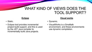 WHAT KIND OF VIEWS DOES THE
TOOL SUPPORT?
Eclipse
• Static.
• Eclipse tool provides incremental
project build support, and this is used
by the JDT Java compiler to
incrementally build Java projects.
Visual works
• Dynamic.
• VisualWorks is a Smalltalk
environment, and these environments
use dynamic compilation.
 