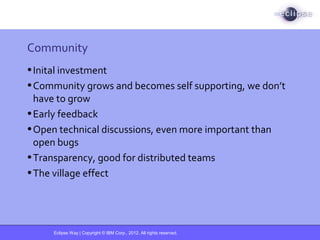 Eclipse Way | Copyright © IBM Corp., 2012. All rights reserved.
Community
•Inital investment
•Community grows and becomes self supporting, we don’t
have to grow
•Early feedback
•Open technical discussions, even more important than
open bugs
•Transparency, good for distributed teams
•The village effect
 