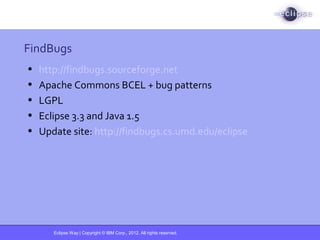 Eclipse Way | Copyright © IBM Corp., 2012. All rights reserved.
FindBugs
• http://findbugs.sourceforge.net
• Apache Commons BCEL + bug patterns
• LGPL
• Eclipse 3.3 and Java 1.5
• Update site: http://findbugs.cs.umd.edu/eclipse
 