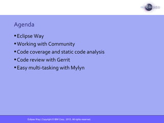 Eclipse Way | Copyright © IBM Corp., 2012. All rights reserved.
Agenda
•Eclipse Way
•Working with Community
•Code coverage and static code analysis
•Code review with Gerrit
•Easy multi-tasking with Mylyn
 