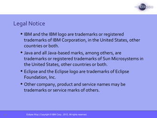Eclipse Way | Copyright © IBM Corp., 2012. All rights reserved.
Legal Notice
 IBM and the IBM logo are trademarks or registered
trademarks of IBM Corporation, in the United States, other
countries or both.
 Java and all Java-based marks, among others, are
trademarks or registered trademarks of Sun Microsystems in
the United States, other countries or both.
 Eclipse and the Eclipse logo are trademarks of Eclipse
Foundation, Inc.
 Other company, product and service names may be
trademarks or service marks of others.
28
 