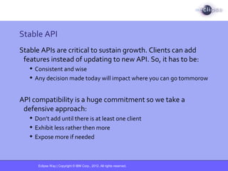 Eclipse Way | Copyright © IBM Corp., 2012. All rights reserved.
Stable API
Stable APIs are critical to sustain growth. Clients can add
features instead of updating to new API. So, it has to be:
 Consistent and wise
 Any decision made today will impact where you can go tommorow
API compatibility is a huge commitment so we take a
defensive approach:
 Don’t add until there is at least one client
 Exhibit less rather then more
 Expose more if needed
 