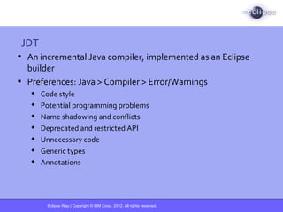 Eclipse Way | Copyright © IBM Corp., 2012. All rights reserved.
JDT
• An incremental Java compiler, implemented as an Eclipse
builder
• Preferences: Java > Compiler > Error/Warnings
 Code style
 Potential programming problems
 Name shadowing and conflicts
 Deprecated and restricted API
 Unnecessary code
 Generic types
 Annotations
 