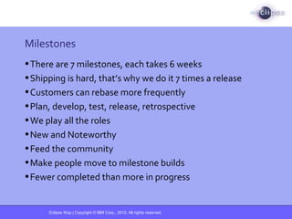 Eclipse Way | Copyright © IBM Corp., 2012. All rights reserved.
Milestones
•There are 7 milestones, each takes 6 weeks
•Shipping is hard, that’s why we do it 7 times a release
•Customers can rebase more frequently
•Plan, develop, test, release, retrospective
•We play all the roles
•New and Noteworthy
•Feed the community
•Make people move to milestone builds
•Fewer completed than more in progress
 