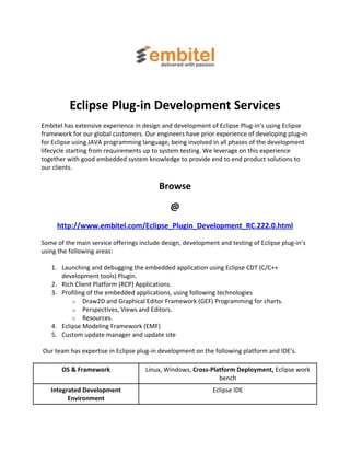 Eclipse Plug-in Development Services
Embitel has extensive experience in design and development of Eclipse Plug-in’s using Eclipse
framework for our global customers. Our engineers have prior experience of developing plug-in
for Eclipse using JAVA programming language, being involved in all phases of the development
lifecycle starting from requirements up to system testing. We leverage on this experience
together with good embedded system knowledge to provide end to end product solutions to
our clients.

                                          Browse

                                              @
     http://www.embitel.com/Eclipse_Plugin_Development_RC.222.0.html

Some of the main service offerings include design, development and testing of Eclipse plug-in’s
using the following areas:

   1. Launching and debugging the embedded application using Eclipse CDT (C/C++
      development tools) Plugin.
   2. Rich Client Platform (RCP) Applications.
   3. Profiling of the embedded applications, using following technologies
          o Draw2D and Graphical Editor Framework (GEF) Programming for charts.
          o Perspectives, Views and Editors.
          o Resources.
   4. Eclipse Modeling Framework (EMF)
   5. Custom update manager and update site

Our team has expertise in Eclipse plug-in development on the following platform and IDE’s.

       OS & Framework                Linux, Windows, Cross-Platform Deployment, Eclipse work
                                                              bench
   Integrated Development                                    Eclipse IDE
         Environment
 