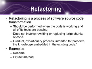 Refactoring
• Refactoring is a process of software source code
transformation
– Should be performed when the code is working and
all of its tests are passing
– Does not involve rewriting or replacing large chunks
of code.
– Gradual, evolutionary process, intended to “preserve
the knowledge embedded in the existing code.”

• Examples
– Rename
– Extract method

 