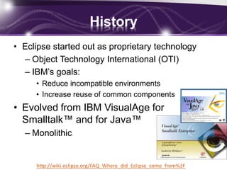 History
• Eclipse started out as proprietary technology
– Object Technology International (OTI)
– IBM’s goals:
• Reduce incompatible environments
• Increase reuse of common components

• Evolved from IBM VisualAge for
Smalltalk™ and for Java™
– Monolithic

http://wiki.eclipse.org/FAQ_Where_did_Eclipse_come_from%3F

 