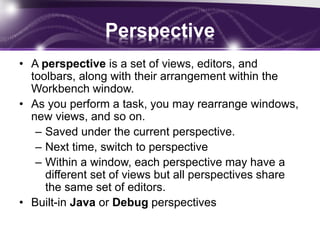 Perspective
• A perspective is a set of views, editors, and
toolbars, along with their arrangement within the
Workbench window.
• As you perform a task, you may rearrange windows,
new views, and so on.
– Saved under the current perspective.
– Next time, switch to perspective
– Within a window, each perspective may have a
different set of views but all perspectives share
the same set of editors.
• Built-in Java or Debug perspectives
 