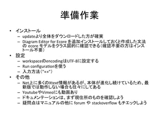 準備作業	
  	
•  インストール	
  
–  updateより全体をダウンロードした方が確実	
  
–  Diagram	
  Editor	
  for	
  Ecore	
  を追加インストールしておくと作成した文法
の ecore	
  モデルをクラス図的に確認できる（確認不要の方はインス
トール不要）	
  

•  設定	
  
–  workspaceのencodingはUTF-­‐8に設定する	
  
–  Run	
  conﬁguraUonを使う	
  
–  入力方法（”«»”）	
  

•  その他	
  
–  Net上に多くのXtext情報があるが、本体が進化し続けているため、最
新版では動作しない場合も往々にしてある	
  
–  YoutubeやVimeoにも動画あり	
  
–  ドキュメンテーションは、まず現住所のものを確認しよう	
  
–  疑問点はマニュアルの他に	
  forum	
  や stackoverﬂow	
  もチエックしよう	
  

 