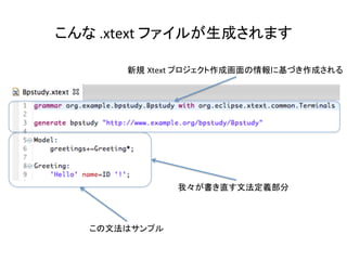 こんな	
  .xtext	
  ファイルが生成されます	

新規 Xtext	
  プロジェクト作成画面の情報に基づき作成される	

我々が書き直す文法定義部分	

この文法はサンプル	

 