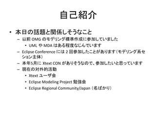 自己紹介	
•  本日の話題と関係しそうなこと	
  
–  以前	
  OMG	
  のモデリング標準作成に参加していました	
  
•  UML	
  や	
  MDA	
  はある程度なじんでいます	
  
–  Eclipse	
  Conference	
  には	
  2	
  回参加したことがあります（モデリング系セ
ション主体）	
  
–  本年5月に Xtext	
  CON	
  がありそうなので、参加したいと思っています	
  
–  現在の対外的活動	
  
•  Xtext	
  ユーザ会	
  
•  Eclipse	
  Modeling	
  Project	
  勉強会	
  
•  Eclipse	
  Regional	
  Community/Japan	
  （名ばかり）	

 