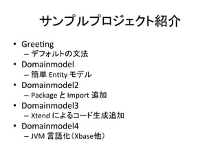 サンプルプロジェクト紹介	
•  GreeUng	
  

–  デフォルトの文法	
  

•  Domainmodel	
  
–  簡単	
  EnUty	
  モデル	
  

•  Domainmodel2	
  

–  Package	
  と	
  Import	
  追加	
  

•  Domainmodel3	
  

–  Xtend	
  によるコード生成追加	
  

•  Domainmodel4	
  

–  JVM	
  言語化（Xbase他）	
  

 