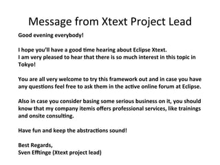 Message	
  from	
  Xtext	
  Project	
  Lead	
Good	
  evening	
  everybody!	
  
	
  
I	
  hope	
  you’ll	
  have	
  a	
  good	
  5me	
  hearing	
  about	
  Eclipse	
  Xtext.	
  	
  
I	
  am	
  very	
  pleased	
  to	
  hear	
  that	
  there	
  is	
  so	
  much	
  interest	
  in	
  this	
  topic	
  in	
  
Tokyo!	
  
	
  
You	
  are	
  all	
  very	
  welcome	
  to	
  try	
  this	
  framework	
  out	
  and	
  in	
  case	
  you	
  have	
  
any	
  ques5ons	
  feel	
  free	
  to	
  ask	
  them	
  in	
  the	
  ac5ve	
  online	
  forum	
  at	
  Eclipse.	
  	
  
	
  
Also	
  in	
  case	
  you	
  consider	
  basing	
  some	
  serious	
  business	
  on	
  it,	
  you	
  should	
  
know	
  that	
  my	
  company	
  itemis	
  oﬀers	
  professional	
  services,	
  like	
  trainings	
  
and	
  onsite	
  consul5ng.	
  
	
  
Have	
  fun	
  and	
  keep	
  the	
  abstrac5ons	
  sound!	
  
	
  
Best	
  Regards,	
  
Sven	
  EKinge	
  (Xtext	
  project	
  lead)	

 