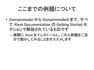 ここまでの例題について	
•  Domainmodel	
  から	
  Domainmodel4	
  まで、すべ
て Xtext	
  DocumentaUon	
  の	
  Gevng	
  Started	
  セ
クションで解説されているものです	
  
–  実際に Xtext	
  をインストールし、これら例題をご自
分で動かしてみることをオススメします	
  

 