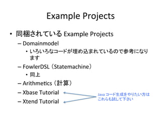 Example	
  Projects	
•  同梱されている	
  Example	
  Projects	
  
–  Domainmodel	
  
•  いろいろなコードが埋め込まれているので参考になり
ます	
  

–  FowlerDSL	
  （Statemachine）	
  
•  同上	
  

–  ArithmeUcs	
  （計算）	
  
–  Xbase	
  Tutorial	
  
–  Xtend	
  Tutorial	
  

Java	
  コード生成をやりたい方は
これらも試して下さい	

 