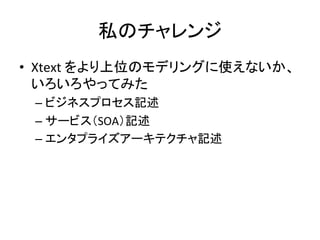 私のチャレンジ	
•  Xtext	
  をより上位のモデリングに使えないか、
いろいろやってみた	
  
–  ビジネスプロセス記述	
  
–  サービス（SOA）記述	
  
–  エンタプライズアーキテクチャ記述	

 