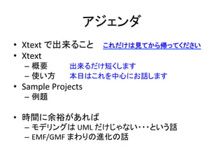 アジェンダ	
•  Xtext	
  で出来ること 	
  これだけは見てから帰ってください	
  
•  Xtext	
  
–  概要 	
  
–  使い方 	
  

	
  出来るだけ短くします　　　	
  
	
  本日はこれを中心にお話します	
  

•  Sample	
  Projects	
  
–  例題	
  

•  時間に余裕があれば	
  
–  モデリングは	
  UML	
  だけじゃない・・・という話	
  
–  EMF/GMF	
  まわりの進化の話	
  

 