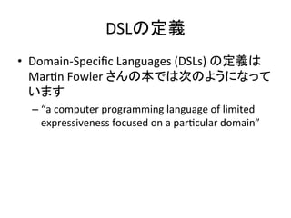 DSLの定義	
•  Domain-­‐Speciﬁc	
  Languages	
  (DSLs)	
  の定義は
MarUn	
  Fowler	
  さんの本では次のようになって
います	
  
–  “a	
  computer	
  programming	
  language	
  of	
  limited	
  
expressiveness	
  focused	
  on	
  a	
  parUcular	
  domain”	
  

 