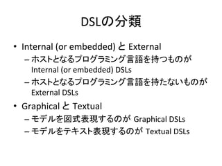 DSLの分類	
•  Internal	
  (or	
  embedded)	
  と External	
  
–  ホストとなるプログラミング言語を持つものが
Internal	
  (or	
  embedded)	
  DSLs	
  
–  ホストとなるプログラミング言語を持たないものが
External	
  DSLs	
  

•  Graphical	
  と Textual	
  
–  モデルを図式表現するのが Graphical	
  DSLs	
  
–  モデルをテキスト表現するのが Textual	
  DSLs	

 