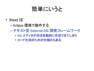 簡単にいうと	
•  Xtext	
  は	
  
–  Eclipse	
  環境で動作する	
  
–  テキスト型 External	
  DSL	
  開発フレームワーク	
  
•  DSL	
  エディタがほぼ自動的に作成できてしまう	
  
•  コード生成のための仕組みもある	

 