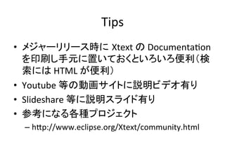 Tips	
•  メジャーリリース時に Xtext	
  の	
  DocumentaUon	
  
を印刷し手元に置いておくといろいろ便利（検
索には	
  HTML	
  が便利）	
  
•  Youtube	
  等の動画サイトに説明ビデオ有り	
  
•  Slideshare	
  等に説明スライド有り	
  
•  参考になる各種プロジェクト	
  
–  hIp://www.eclipse.org/Xtext/community.html	

 