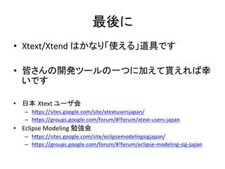 最後に	
•  Xtext/Xtend	
  はかなり「使える」道具です	
  
•  皆さんの開発ツールの一つに加えて貰えれば幸
いです	
  
•  日本 Xtext	
  ユーザ会	
  
–  hIps://sites.google.com/site/xtextusersjapan/	
  	
  
–  hIps://groups.google.com/forum/#!forum/xtext-­‐users-­‐japan	
  	
  

•  Eclipse	
  Modeling	
  勉強会	
  
–  hIps://sites.google.com/site/eclipsemodelingsigjapan/	
  	
  
–  hIps://groups.google.com/forum/#!forum/eclipse-­‐modeling-­‐sig-­‐japan	
  	
  

 