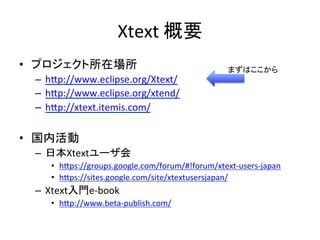 Xtext	
  概要	
•  プロジェクト所在場所	
  
–  hIp://www.eclipse.org/Xtext/	
  
–  hIp://www.eclipse.org/xtend/	
  	
  
–  hIp://xtext.itemis.com/	
  

まずはここから	

•  国内活動	
  
–  日本Xtextユーザ会	
  
•  hIps://groups.google.com/forum/#!forum/xtext-­‐users-­‐japan	
  
•  hIps://sites.google.com/site/xtextusersjapan/	
  

–  Xtext入門e-­‐book	
  
•  hIp://www.beta-­‐publish.com/	
  

 