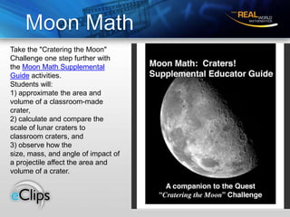 Moon MathTake the "Cratering the Moon" Challenge one step further with the Moon Math Supplemental Guide activities. Students will: 1) approximate the area and volume of a classroom-made crater, 2) calculate and compare thescale of lunar craters to classroom craters, and 3) observe how the size, mass, and angle of impact of a projectile affect the area andvolume of a crater. 