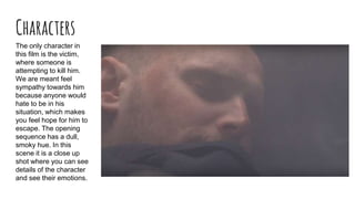 Characters
The only character in
this film is the victim,
where someone is
attempting to kill him.
We are meant feel
sympathy towards him
because anyone would
hate to be in his
situation, which makes
you feel hope for him to
escape. The opening
sequence has a dull,
smoky hue. In this
scene it is a close up
shot where you can see
details of the character
and see their emotions.
 