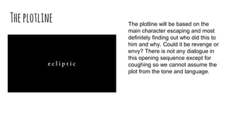 Theplotline The plotline will be based on the
main character escaping and most
definitely finding out who did this to
him and why. Could it be revenge or
envy? There is not any dialogue in
this opening sequence except for
coughing so we cannot assume the
plot from the tone and language.
 
