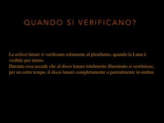 Le eclissi lunari si veriﬁcano solamente al plenilunio, quando la Luna è
visibile per intero.
Durante essa accade che al disco lunare totalmente illuminato si sostituisce,
per un certo tempo, il disco lunare completamente o parzialmente in ombra.
Q U A N D O S I V E R I F I C A N O ?
 