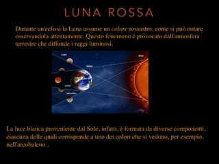Durante un'eclissi la Luna assume un colore rossastro, come si può notare
osservandola attentamente. Questo fenomeno è provocato dall'atmosfera
terrestre che diffonde i raggi luminosi.
L U N A R O S S A
La luce bianca proveniente dal Sole, infatti, è formata da diverse componenti,
ciascuna delle quali corrisponde a uno dei colori che si vedono, per esempio,
nell'arcobaleno .
 