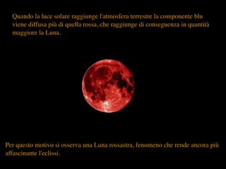 Quando la luce solare raggiunge l'atmosfera terrestre la componente blu
viene diffusa più di quella rossa, che raggiunge di conseguenza in quantità
maggiore la Luna.
Per questo motivo si osserva una Luna rossastra, fenomeno che rende ancora più
affascinante l'eclissi.
 