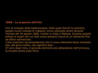 1868 - La scoperta dell’elio
Con lo sviluppo della spettroscopia, della quale Secchi fu pioniere,
questo nuovo metodo di indagine venne utilizzato anche durante
l'eclisse del 18 agosto 1868, visibile in India e Malesia. Durante questa
eclisse si scoprì che sul Sole erano presenti tracce di un elemento fino
ad allora sconosciuto.
I due scopritori raccomandarono che il nuovo elemento fosse chiamato
elio, dal greco helios, che significa Sole.
27 anni dopo l'elio, il secondo elemento più abbondante nell'Universo,
fu trovato anche sulla Terra.
 