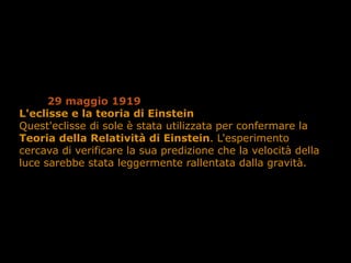 29 maggio 1919
L'eclisse e la teoria di Einstein
Quest'eclisse di sole è stata utilizzata per confermare la
Teoria della Relatività di Einstein. L'esperimento
cercava di verificare la sua predizione che la velocità della
luce sarebbe stata leggermente rallentata dalla gravità.
 
