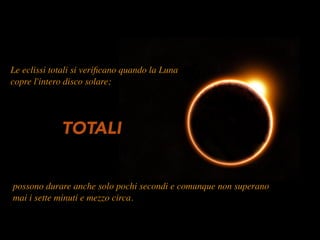 Le eclissi totali si veriﬁcano quando la Luna
copre l'intero disco solare;
possono durare anche solo pochi secondi e comunque non superano
mai i sette minuti e mezzo circa.
TOTALI
 